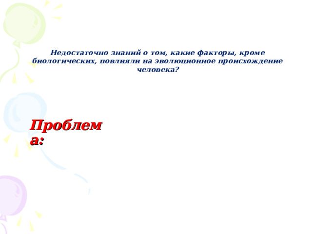  Недостаточно знаний о том, какие факторы, кроме биологических, повлияли на эволюционное происхождение человека? Проблема: 