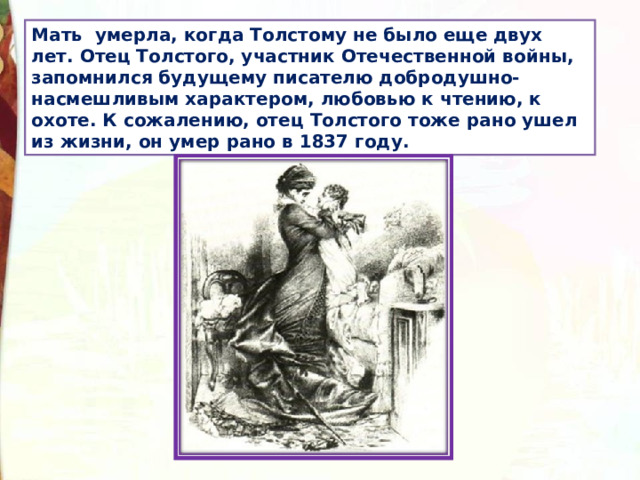Мать умерла, когда Толстому не было еще двух лет. Отец Толстого, участник Отечественной войны, запомнился будущему писателю добродушно-насмешливым характером, любовью к чтению, к охоте. К сожалению, отец Толстого тоже рано ушел из жизни, он умер рано в 1837 году. 