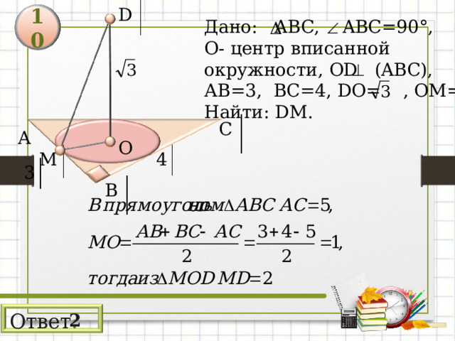 D 10 Дано: АВС, AB С =90° , О- центр  вписанной окружности, OD  (ABC) , АВ=3,  ВС=4, DO= , ОМ= r Найти: DM . С А О 4 М 3 В Ответ : 2 11 