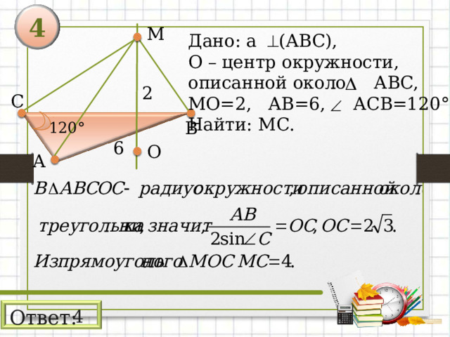 4 М Дано: а (АВС), О – центр окружности, описанной около АВС, МО=2,  АВ=6, АСВ=120° Найти: М C . 2 С В 120° 6 О А Ответ: 4 