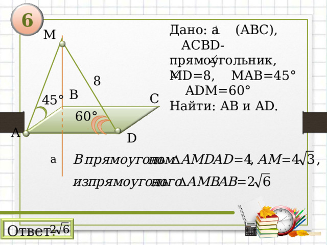 6 Дано: а (АВС),  АСВ D- прямоугольник, MD = 8 ,  М AB=45°  ADM=60° Найти: AB и AD . М 8 В С 45 ° 60 ° А D а Ответ : 