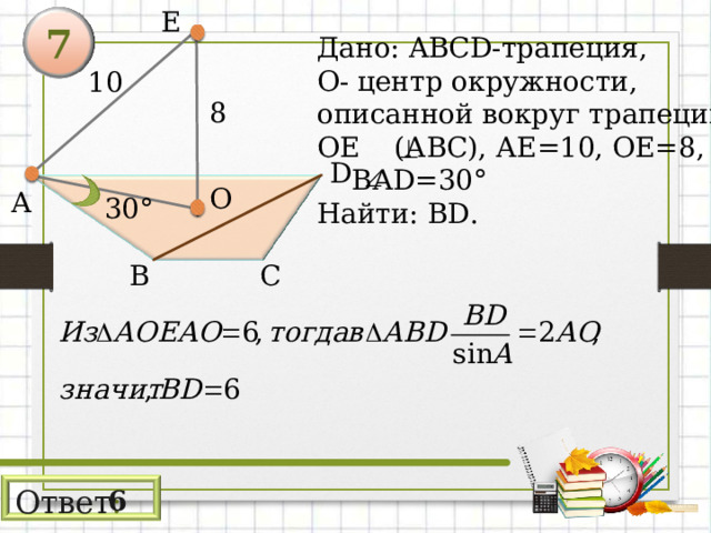 E 7 Дано: ABCD -трапеция, О- центр окружности, описанной вокруг трапеции, ОЕ (АВС), АЕ=10, ОЕ=8,  ВА D=30° Найти: BD . 10 8 D О А 3 0° С В Ответ : 6 