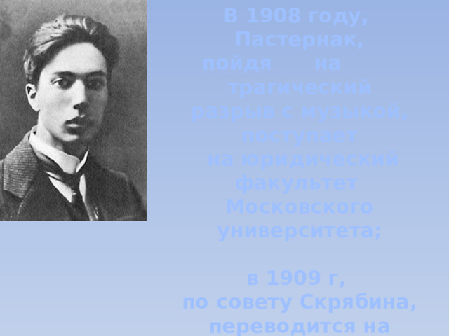 В 1908 году, Пастернак, пойдя на трагический разрыв с музыкой, поступает  на юридический факультет Московского университета;  в 1909 г, по совету Скрябина, переводится на исторический. 