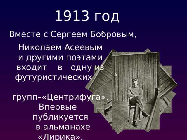 1913 год Вместе с Сергеем Бобровым, Николаем Асеевым и другими поэтами входит в одну из футуристических  групп–«Центрифуга». Впервые публикуется  в альманахе «Лирика».  