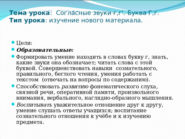 Т   Тема урока : Согласные звуки г,г'. Буква Г,г.  Тип урока : изучение нового материала.   Цели: Образовательные: Формировать умение находить в словах букву г, знать, какие звуки она обозначает; читать слова с этой буквой.  Совершенствовать навыки сознательного, правильного, беглого чтения, умения работать с текстом (отвечать на вопросы по содержанию). Способствовать развитию фонематического слуха, связной речи, оперативной памяти, произвольного внимания, вербального, наглядно-образного мышления. Воспитывать уважительное отношение друг к другу, умение слушать ответы учащихся; воспитание сознательного отношения к учёбе и к изучению предмета.  
