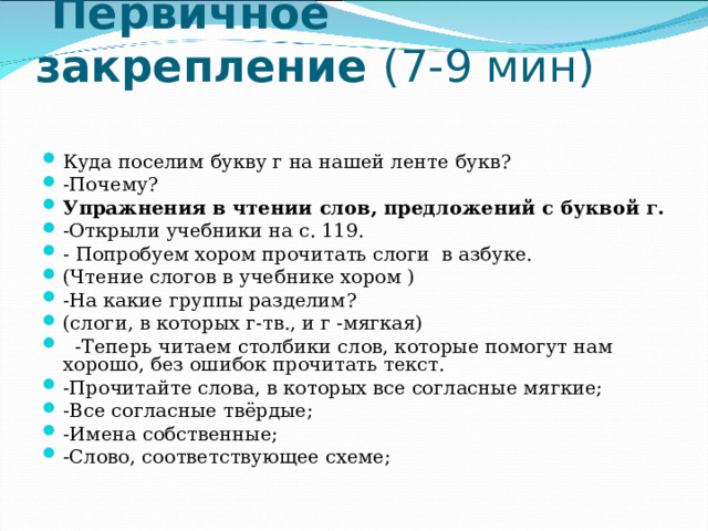   Первичное закрепление (7-9 мин)   Куда поселим букву г на нашей ленте букв? -Почему? Упражнения в чтении слов, предложений с буквой г. -Открыли учебники на с. 119. - Попробуем хором прочитать слоги в азбуке. (Чтение слогов в учебнике хором ) -На какие группы разделим? (слоги, в которых г-тв., и г -мягкая)  -Теперь читаем столбики слов, которые помогут нам хорошо, без ошибок прочитать текст. -Прочитайте слова, в которых все согласные мягкие; -Все согласные твёрдые; -Имена собственные; -Слово, соответствующее схеме;  