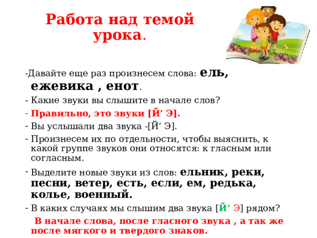 Работа над темой урока . -Давайте еще раз произнесем слова: ель, ежевика , енот . Какие звуки вы слышите в начале слов? Правильно, это звуки [Й’ Э]. Вы услышали два звука -[Й’ Э]. Произнесем их по отдельности, чтобы выяснить, к какой группе звуков они относятся: к гласным или согласным. Выделите новые звуки из слов: ельник, реки, песни, ветер, есть, если, ем, редька, колье, военный. В каких случаях мы слышим два звука [ Й’ Э ] рядом?  В начале слова, после гласного звука , а так же после мягкого и твердого знаков. - В каких случаях мы слышим один звук [ Э ] ?  Один звук слышим после согласного, и он обозначает мягкость этого согласного. 