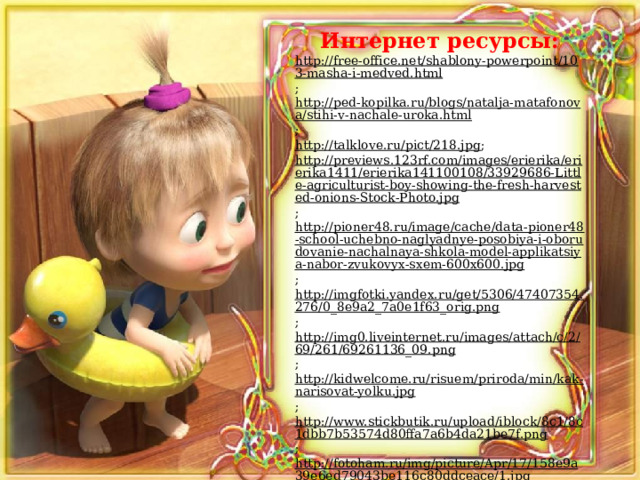 Интернет ресурсы: http://free-office.net/shablony-powerpoint/103-masha-i-medved.html ; http://ped-kopilka.ru/blogs/natalja-matafonova/stihi-v-nachale-uroka.html ; http://talklove.ru/pict/218.jpg ; http://previews.123rf.com/images/erierika/erierika1411/erierika141100108/33929686-Little-agriculturist-boy-showing-the-fresh-harvested-onions-Stock-Photo.jpg ; http://pioner48.ru/image/cache/data-pioner48-school-uchebno-naglyadnye-posobiya-i-oborudovanie-nachalnaya-shkola-model-applikatsiya-nabor-zvukovyx-sxem-600x600.jpg ; http://imgfotki.yandex.ru/get/5306/47407354.276/0_8e9a2_7a0e1f63_orig.png ; http://img0.liveinternet.ru/images/attach/c/2/69/261/69261136_09.png ; http://kidwelcome.ru/risuem/priroda/min/kak-narisovat-yolku.jpg ; http://www.stickbutik.ru/upload/iblock/8c1/8c1dbb7b53574d80ffa7a6b4da21be7f.png ; http://fotoham.ru/img/picture/Apr/17/158e9a39e6ed79043be116c80ddceace/1.jpg ; http://www.e-kuzbass.ru/upload/afisha/payed/151.jpg ; http://wordgdz.ru/azbuka-1-klass-goretskiy-kiryushkin-1-2-chast/ ; http://www.5splusom-school.ru/books/2917/?#31 . 