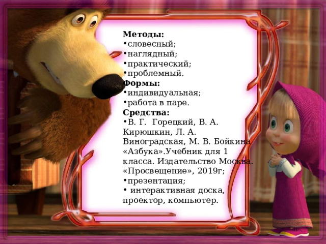 Методы: словесный; наглядный; практический; проблемный. Формы: индивидуальная; работа в паре. Средства: В. Г. Горецкий, В. А. Кирюшкин, Л. А. Виноградская, М. В. Бойкина «Азбука».Учебник для 1 класса. Издательство Москва. «Просвещение», 2019г; презентация;  интерактивная доска, проектор, компьютер.  