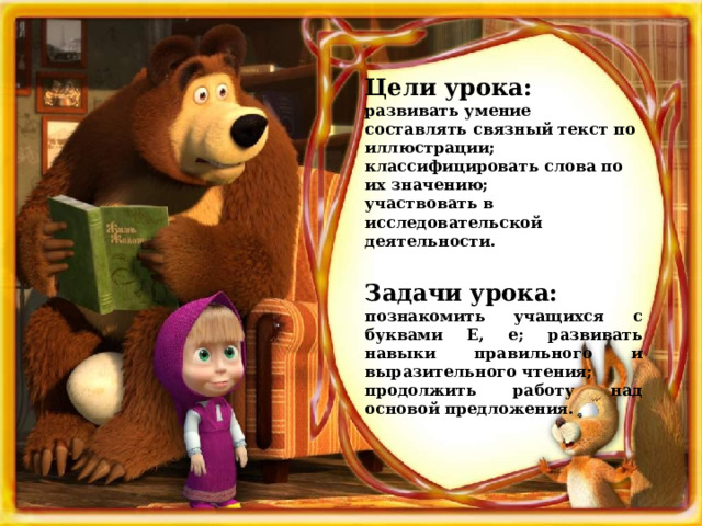 Цели урока: развивать умение составлять связный текст по иллюстрации;  классифицировать слова по их значению; участвовать в исследовательской деятельности.  Задачи урока: познакомить учащихся с буквами Е, е; развивать навыки правильного и выразительного чтения; продолжить работу над основой предложения. 