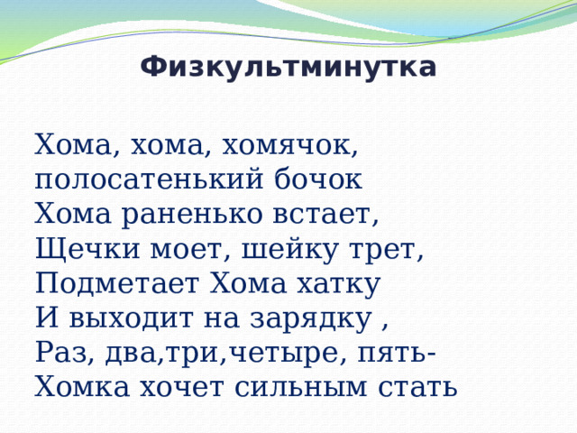 Физкультминутка   Хома, хома, хомячок, полосатенький бочок  Хома раненько встает,  Щечки моет, шейку трет,  Подметает Хома хатку  И выходит на зарядку ,  Раз, два,три,четыре, пять-  Хомка хочет сильным стать 
