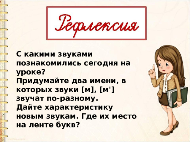 С какими звуками познакомились сегодня на уроке? Придумайте два имени, в которых звуки [м], [м'] звучат по-разному. Дайте характеристику новым звукам. Где их место на ленте букв? 