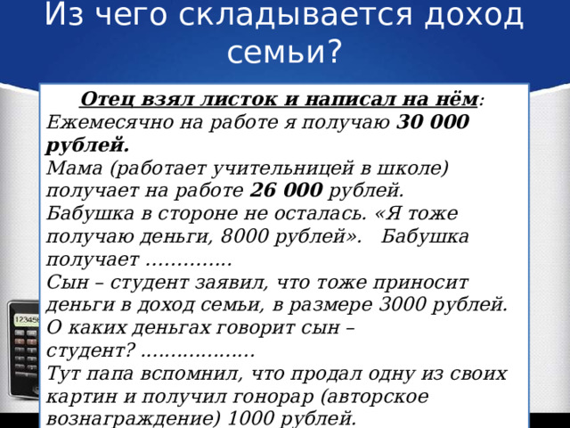 Из чего складывается доход семьи? Отец взял листок и написал на нём : Ежемесячно на работе я получаю 30 000 рублей. Мама (работает учительницей в школе) получает на работе 26 000 рублей. Бабушка в стороне не осталась. «Я тоже получаю деньги, 8000 рублей». Бабушка получает ………….. Сын – студент заявил, что тоже приносит деньги в доход семьи, в размере 3000 рублей. О каких деньгах говорит сын – студент? ................... Тут папа вспомнил, что продал одну из своих картин и получил гонорар (авторское вознаграждение) 1000 рублей. Смогут ли родители купить велосипед?  Какие источники доходов есть у семьи, в представленном тексте? 