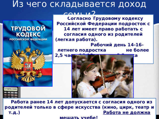 Из чего складывается доход семьи?  Согласно Трудовому кодексу Российской Федерации подросток с 14 лет имеет право работать с согласия одного из родителей (легкая работа). Рабочий день 14-16-летнего подростка не более 2,5 часа, 16-18-летнего 3,5 часа в день.  Работа ранее 14 лет допускается с согласия одного из родителей только в сфере искусства (кино, цирк, театр и т.д.) Работа не должна мешать учебе!  