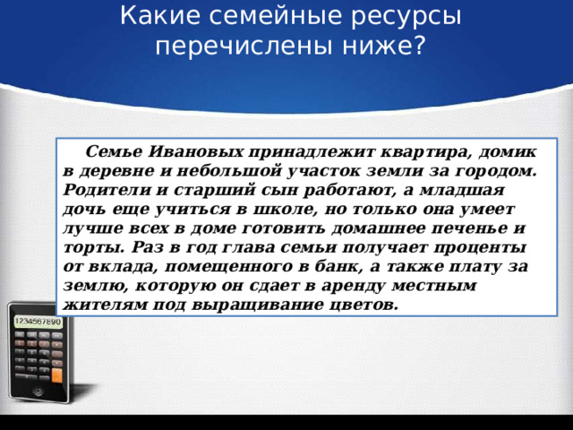 Какие семейные ресурсы перечислены ниже?    Семье Ивановых принадлежит квартира, домик в деревне и небольшой участок земли за городом. Родители и старший сын работают, а младшая дочь еще учиться в школе, но только она умеет лучше всех в доме готовить домашнее печенье и торты. Раз в год глава семьи получает проценты от вклада, помещенного в банк, а также плату за землю, которую он сдает в аренду местным жителям под выращивание цветов. 