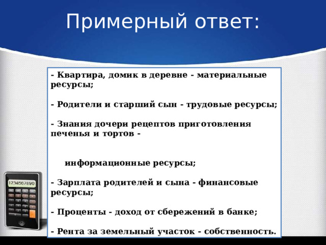 Примерный ответ:   - Квартира, домик в деревне - материальные ресурсы;  - Родители и старший сын - трудовые ресурсы;  - Знания дочери рецептов приготовления печенья и тортов -   информационные ресурсы;  - Зарплата родителей и сына - финансовые ресурсы;  - Проценты - доход от сбережений в банке;  - Рента за земельный участок - собственность. 