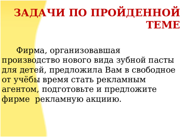 ЗАДАЧИ ПО ПРОЙДЕННОЙ ТЕМЕ  Фирма, организовавшая производство нового вида зубной пасты для детей, предложила Вам в свободное от учёбы время стать рекламным агентом, подготовьте и предложите фирме рекламную акциию.  