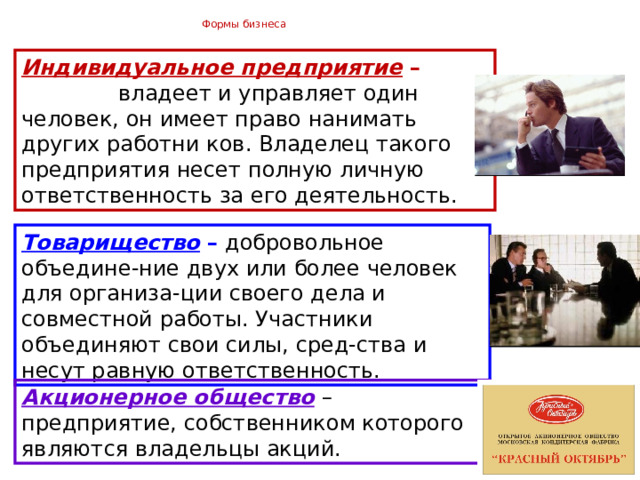  Формы бизнеса   Индивидуальное предприятие – владеет и управляет один человек, он имеет право нанимать других работни ков. Владелец такого предприятия несет полную личную ответственность за его деятельность. Товарищество –  добровольное объедине-ние двух или более человек для организа-ции своего дела и совместной работы. Участники объединяют свои силы, сред-ства и несут равную ответственность. Акционерное общество  – предприятие, собственником которого являются владельцы акций. 