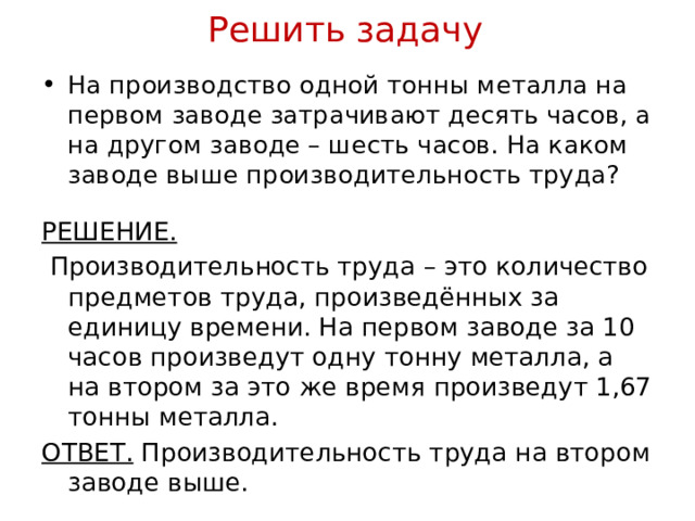 Решить задачу На производство одной тонны металла на первом заводе затрачивают десять часов, а на другом заводе – шесть часов. На каком заводе выше производительность труда? РЕШЕНИЕ.  Производительность труда – это количество предметов труда, произведённых за единицу времени. На первом заводе за 10 часов произведут одну тонну металла, а на втором за это же время произведут 1,67 тонны металла. ОТВЕТ. Производительность труда на втором заводе выше. 