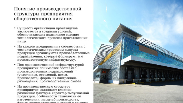Понятие производственной структуры предприятия общественного питания Сущность организации производства заключается в создании условий, обеспечивающих правильное ведение технологического процесса приготовления пищи. На каждом предприятии в соответствии с технологическим процессом выпуска продукции организуются производственные подразделения, которые формируют его производственную инфраструктуру. Под производственной инфраструктурой предприятия понимается состав его производственных подразделений (участников, отделений, цехов, производств), формы их построения, размещения, производственных связей. На производственную структуру предприятия оказывают влияние различные факторы: характер выпускаемой продукции, особенности технологии ее изготовления, масштаб производства, формы производственных связей с другими предприятиями. 