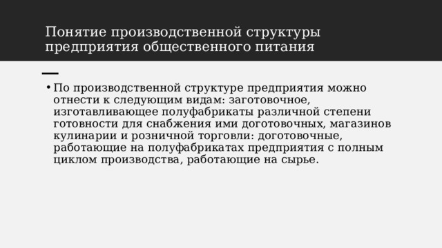 Понятие производственной структуры предприятия общественного питания По производственной структуре предприятия можно отнести к следующим видам: заготовочное, изготавливающее полуфабрикаты различной степени готовности для снабжения ими доготовочных, магазинов кулинарии и розничной торговли: доготовочные, работающие на полуфабрикатах предприятия с полным циклом производства, работающие на сырье. 