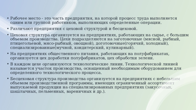 Рабочее место - это часть предприятия, на которой процесс труда выполняется одним или группой работников, выполняющих определенные операции. Различают предприятия с цеховой структурой и бесцеховой. Цеховая структура организуется на предприятиях, работающих на сырье, с большим объемом производства. Цехи подразделяются на заготовочные (мясной, рыбный, птицегольевой, мясо-рыбный, овощной), доготовочные(горячий, холодный), специализированные(мучной, кондитерский, кулинарный). На предприятиях общественного питания, работающих на полуфабрикатах, организуется цех доработки полуфабрикатов, цех обработки зелени. В каждом цехе организуются технологические линии. Технологической линией называется участок производства, оснащенный необходимым оборудованием для определенного технологического процесса. Бесцеховая структура производства организуется на предприятиях с небольшим объемом производственной программы, имеющих ограниченный ассортимент выпускаемой продукции на специализированных предприятиях (закусочных, шашлычных, пельменных, вареничных и др.). 