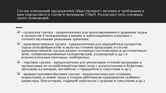 Состав помещений предприятий общественного питания и требования к ним определяются соответствующими СНиП. Различают пять основных групп помещений: - складская группа - предназначена для кратковременного хранения сырья и продуктов в охлаждаемых камерах и неохлаждаемых кладовых с соответствующими режимами хранения; - производственная группа - предназначена для переработки продуктов, сырья (полуфабрикатов) и выпуска готовой продукции; в состав производственной группы входят основные (заготовочные и доготовочные) цехи, специализированные (кондитерский, кулинарный и др.) и вспомогательные (моечные, хлеборезка); - торговая группа - предназначена для реализации готовой продукции и организации ее потребления(торговые залы с раздаточными и буфетами, магазины кулинарии, вестибюль с гардеробом и санузлами и др.); - административно-бытовая группа - предназначена для создания нормальных условий труда и отдыха работников предприятия (кабинет директора, бухгалтерия, гардероб персонала с душами и санузлами и др.). 