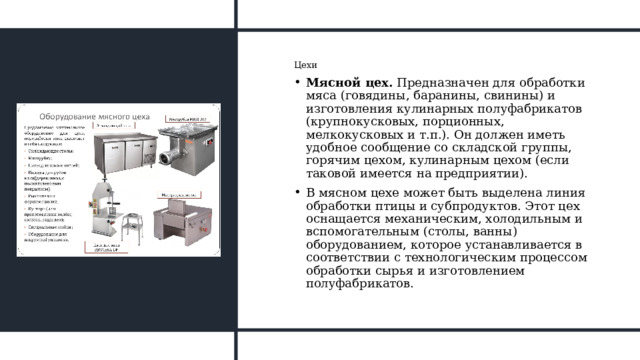 Цехи Мясной цех.  Предназначен для обработки мяса (говядины, баранины, свинины) и изготовления кулинарных полуфабрикатов (крупнокусковых, порционных, мелкокусковых и т.п.). Он должен иметь удобное сообщение со складской группы, горячим цехом, кулинарным цехом (если таковой имеется на предприятии). В мясном цехе может быть выделена линия обработки птицы и субпродуктов. Этот цех оснащается механическим, холодильным и вспомогательным (столы, ванны) оборудованием, которое устанавливается в соответствии с технологическим процессом обработки сырья и изготовлением полуфабрикатов. 