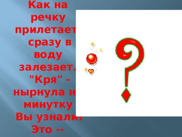 Как на речку прилетает,  сразу в воду залезает.  