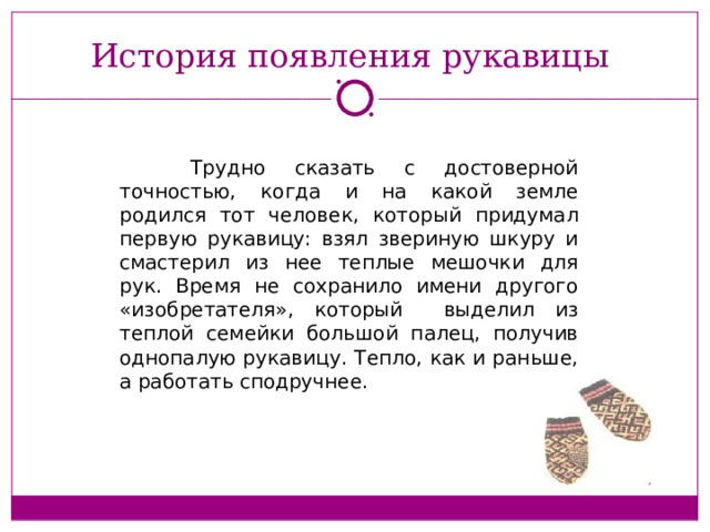 История появления рукавицы  Трудно сказать с достоверной точностью, когда и на какой земле родился тот человек, который придумал первую рукавицу: взял звериную шкуру и смастерил из нее теплые мешочки для рук. Время не сохранило имени другого «изобретателя», который выделил из теплой семейки большой палец, получив однопалую рукавицу. Тепло, как и раньше, а работать сподручнее.   