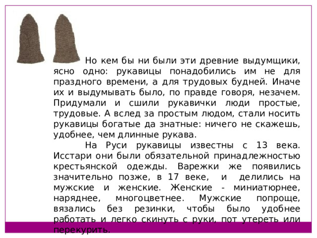  Но кем бы ни были эти древние выдумщики, ясно одно: рукавицы понадобились им не для праздного времени, а для трудовых будней. Иначе их и выдумывать было, по правде говоря, незачем. Придумали и сшили рукавички люди простые, трудовые. А вслед за простым людом, стали носить рукавицы богатые да знатные: ничего не скажешь, удобнее, чем длинные рукава.  На Руси рукавицы известны с 13 века. Исстари они были обязательной принадлежностью крестьянской одежды. Варежки же появились значительно позже, в 17 веке, и делились на мужские и женские. Женские - миниатюрнее, наряднее, многоцветнее. Мужские попроще, вязались без резинки, чтобы было удобнее работать и легко скинуть с руки, пот утереть или перекурить.   