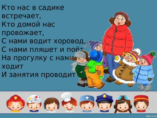 Кто нас в садике встречает,  Кто домой нас провожает,  С нами водит хоровод,  С нами пляшет и поёт,  На прогулку с нами ходит  И занятия проводит? 