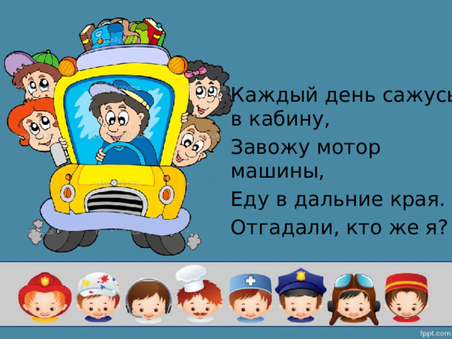 Каждый день сажусь в кабину, Завожу мотор машины, Еду в дальние края. Отгадали, кто же я? 
