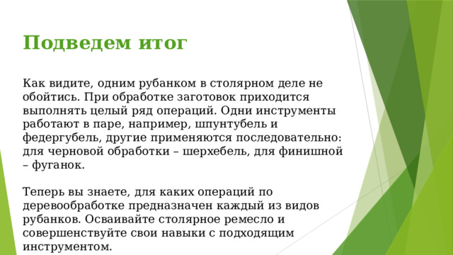 Подведем итог  Как видите, одним рубанком в столярном деле не обойтись. При обработке заготовок приходится выполнять целый ряд операций. Одни инструменты работают в паре, например, шпунтубель и федергубель, другие применяются последовательно: для черновой обработки – шерхебель, для финишной – фуганок. Теперь вы знаете, для каких операций по деревообработке предназначен каждый из видов рубанков. Осваивайте столярное ремесло и совершенствуйте свои навыки с подходящим инструментом. 