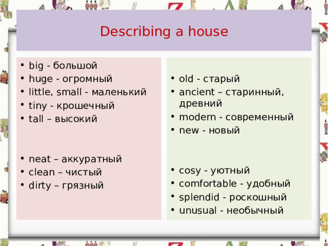  Describing a house   big - большой huge - огромный little, small - маленький tiny - крошечный tall – высокий   old - старый ancient – старинный, древний modern - современный new - новый     neat – аккуратный clean – чистый dirty – грязный     cosy - уютный comfortable - удобный splendid - роскошный unusual - необычный   