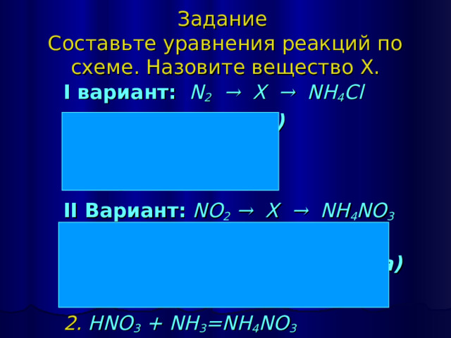 Задание  Составьте уравнения реакций по схеме. Назовите вещество Х. I вариант:   N 2  → X → NH 4 Cl  X – NH 3 ( аммиак ) 1. N 2 + 3H 2 =2NH 3 2. NH 3 + HCl = NH 4 Cl II Вариант:  NO 2  → X → NH 4 NO 3     X – HNO 3 ( азотная кислота ) 1. 4NO 2 +2H 2 O+O 2 =4HNO 3 2. HNO 3 + NH 3 =NH 4 NO 3 