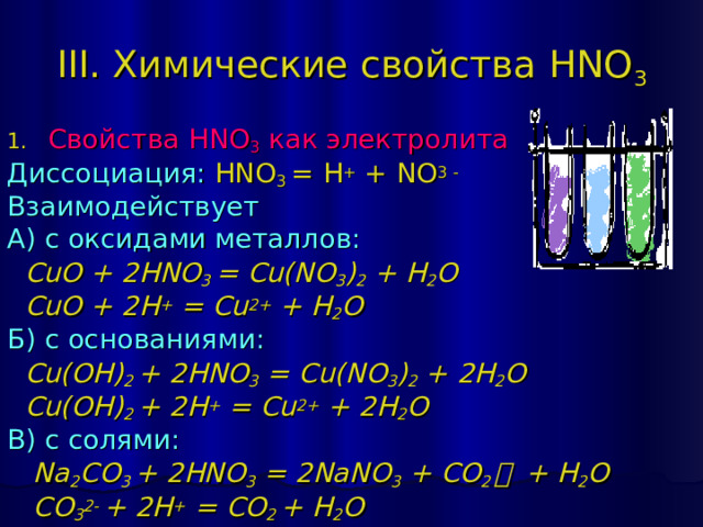 III. Химические свойства HNO 3 Свойства HNO 3 как электролита Диссоциация:  HNO 3 = H + + NO 3 - Взаимодействует А) с оксидами металлов:  CuO + 2 HNO 3 = Cu(NO 3 ) 2 + H 2 O  CuO + 2H + = Cu 2+ + H 2 O Б) с основаниями:  Cu(OH) 2 + 2 HNO 3 = Cu(NO 3 ) 2 + 2 H 2 O  Cu(OH) 2 + 2H + = Cu 2+ + 2H 2 O В) с солями:  Na 2 CO 3 + 2 HNO 3 = 2 NaNO 3 + CO 2 ￪  + H 2 O  CO 3 2- + 2H + = CO 2 + H 2 O 