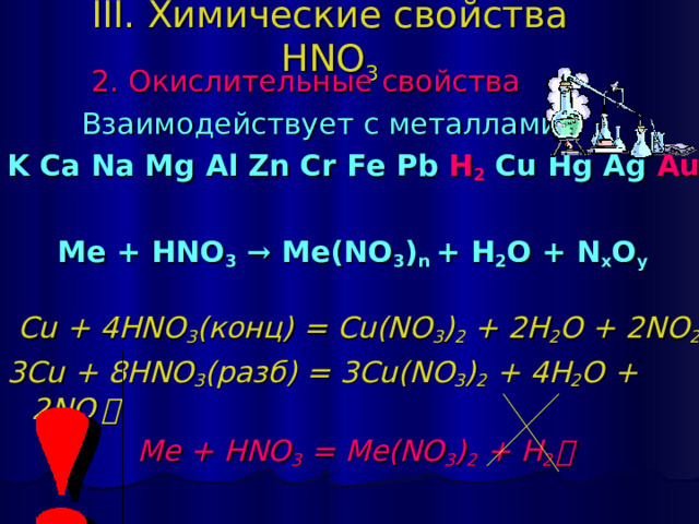 III. Химические свойства HNO 3  2 . Окислительные свойства   Взаимодействует с металлами: K Ca Na Mg Al Zn Cr Fe Pb H 2 Cu Hg Ag Au   Ме + HNO 3  → Me(NO 3 ) n + H 2 O + N x O y  Cu + 4HNO 3 ( конц) = Cu(NO 3 ) 2 + 2H 2 O + 2NO 2 ￪ 3 Cu + 8 HNO 3 ( разб) = 3 Cu(NO 3 ) 2 + 4 H 2 O + 2NO ￪  Me + HNO 3 = Me(NO 3 ) 2 + H 2 ￪ 
