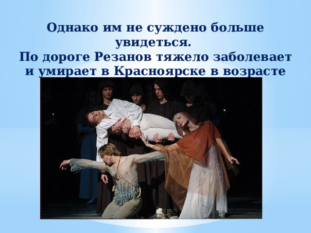 Однако им не суждено больше увидеться. По дороге Резанов тяжело заболевает и умирает в Красноярске в возрасте 43 лет. 