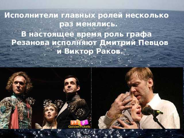 Исполнители главных ролей несколько раз менялись. В настоящее время роль графа Резанова исполняют Дмитрий Певцов и Виктор Раков. 