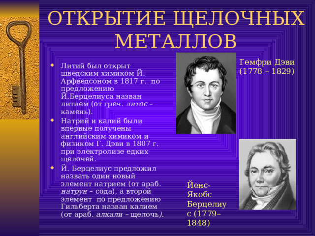 Гемфри Дэви (1778 – 1829) Литий был открыт шведским химиком Й. Арфведсоном в  1817 г. по предложению Й.Берцелиуса назван литием (от греч. литос – камень). Натрий и калий были впервые получены английским химиком и физиком Г. Дэви в 1807 г. при электролизе едких щелочей. Й. Берцелиус предложил назвать один новый элемент натрием (от араб. натрун – сода), а второй элемент по предложению Гильберта назван калием (от араб. алкали – щелочь ). Йенс-Якобс Берцелиус (1779–1848) 