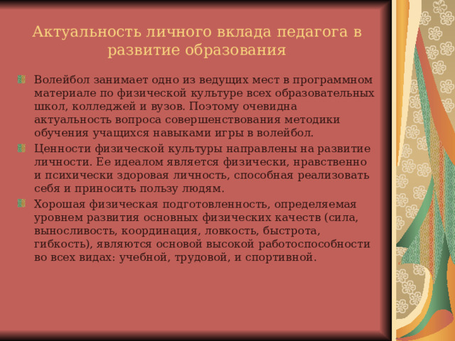 Актуальность личного вклада педагога в развитие образования Волейбол занимает одно из ведущих мест в программном материале по физической культуре всех образовательных школ, колледжей и вузов. Поэтому очевидна актуальность вопроса совершенствования методики обучения учащихся навыками игры в волейбол. Ценности физической культуры направлены на развитие личности. Ее идеалом является физически, нравственно и психически здоровая личность, способная реализовать себя и приносить пользу людям. Хорошая физическая подготовленность, определяемая уровнем развития основных физических качеств (сила, выносливость, координация, ловкость, быстрота, гибкость), являются основой высокой работоспособности во всех видах: учебной, трудовой, и спортивной.   