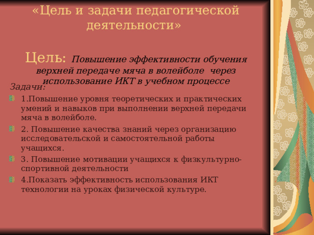    «Цель и задачи педагогической деятельности»   Цель: Повышение эффективности обучения верхней передаче мяча в волейболе через использование ИКТ в учебном процессе   Задачи: 1.Повышение уровня теоретических и практических умений и навыков при выполнении верхней передачи мяча в волейболе. 2. Повышение качества знаний через организацию исследовательской и самостоятельной работы учащихся. 3. Повышение мотивации учащихся к физкультурно-спортивной деятельности 4.Показать эффективность использования ИКТ технологии на уроках физической культуре. 