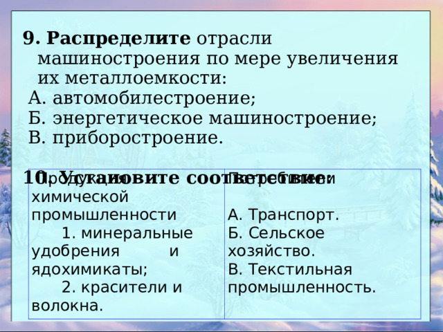 9.  Распределите отрасли машиностроения по мере увеличения их металлоемкости:  А. автомобилестроение;  Б. энергетическое машиностроение;  В. приборостроение. 10.  Установите соответствие:  Продукция химической промышленности  1. минеральные удобрения и ядохимикаты;  2. красители и волокна. Потребители   А. Транспорт. Б. Сельское хозяйство. В. Текстильная промышленность. 