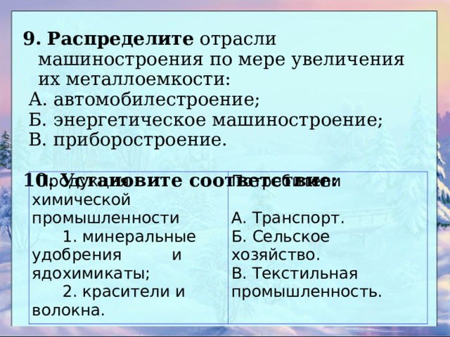 9.  Распределите отрасли машиностроения по мере увеличения их металлоемкости:  А. автомобилестроение;  Б. энергетическое машиностроение;  В. приборостроение. 10.  Установите соответствие:  Продукция химической промышленности  1. минеральные удобрения и ядохимикаты;  2. красители и волокна. Потребители   А. Транспорт. Б. Сельское хозяйство. В. Текстильная промышленность. 