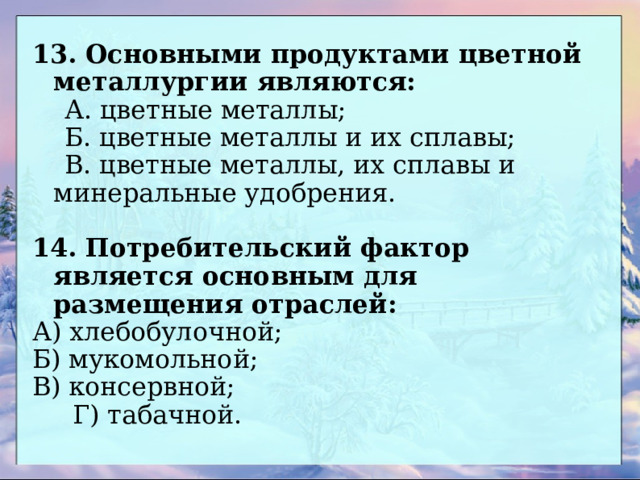 13. Основными продуктами цветной металлургии являются:  А. цветные металлы;  Б. цветные металлы и их сплавы;  В. цветные металлы, их сплавы и минеральные удобрения. 14. Потребительский фактор является основным для размещения отраслей: А) хлебобулочной;  Б) мукомольной;  В) консервной;   Г) табачной. 