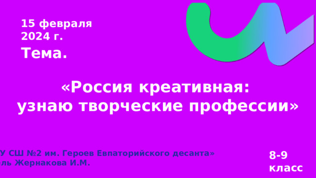 15 февраля 2024 г. Тема. «Россия креативная: узнаю творческие профессии» «МБОУ СШ №2 им. Героев Евпаторийского десанта» Учитель Жернакова И.М. 8-9 класс 