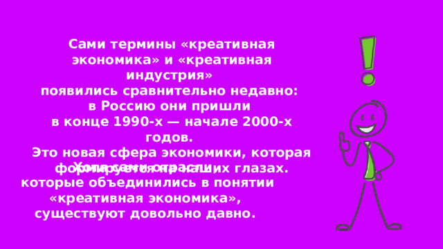 Сами термины «креативная экономика» и «креативная индустрия» появились сравнительно недавно: в Россию они пришли в конце 1990-х — начале 2000-х годов. Это новая сфера экономики, которая формируется на наших глазах. Хотя сами отрасли, которые объединились в понятии «креативная экономика», существуют довольно давно. 