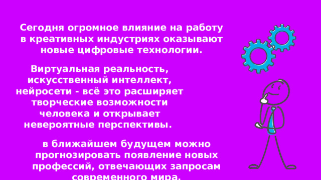 Сегодня огромное влияние на работу в креативных индустриях оказывают новые цифровые технологии. Виртуальная реальность, искусственный интеллект, нейросети - всё это расширяет творческие возможности человека и открывает невероятные перспективы. в ближайшем будущем можно прогнозировать появление новых профессий, отвечающих запросам современного мира. 