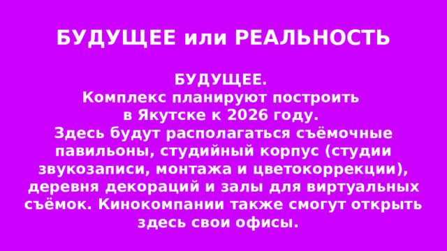 БУДУЩЕЕ или РЕАЛЬНОСТЬ БУДУЩЕЕ. Комплекс планируют построить в Якутске к 2026 году. Здесь будут располагаться съёмочные павильоны, студийный корпус (студии звукозаписи, монтажа и цветокоррекции), деревня декораций и залы для виртуальных съёмок. Кинокомпании также смогут открыть здесь свои офисы. 